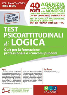 Test psicoattitudinali di logica. Quiz per la formazione professionale e i concorsi pubblici. 40 posti Agenzia delle Dogane e dei Monopoli-Direzione Interregionale Liguria, Piemonte e Valle dAosta. Test di capacità matematiche, logiche e deduttive per la prova preselettiva. Con software di simulazi.pdf