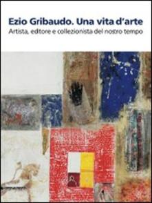 Ezio Gribaudo. Una vita darte. Artista, editore e collezionista del nostro tempo. Catalogo della mostra (Caraglio, 10 maggio-27 settembre 2009).pdf