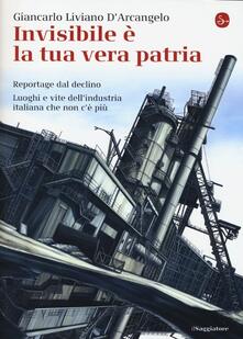 Invisibile è la tua vera patria. Reportage del declino. Luoghi e vite dellindustria italiana che non cè più.pdf