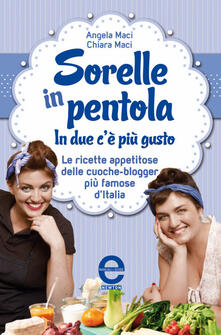 Angela e Chiara Maci - Sorelle in pentola. In due c'è più gusto. Le ricette appetitose delle cuoche-blogger più famose d'Italia (2013)