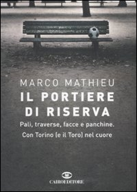 Il portiere di riserva. Pali, traverse, facce e panchine. Con Torino (e il Toro) nel cuore