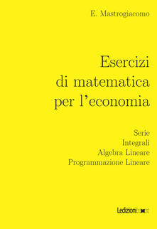 Esercizi di matematica per leconomia. Serie, integrali, algebra lineare, programmazione lineare.pdf