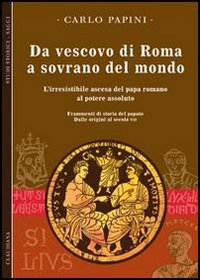 Da vescovo di Roma a sovrano del mondo. L'irresistibile ascesa del papa romano al potere assoluto. Frammenti di storia del papato. Vol. 1: Dalle origini al secolo VII.