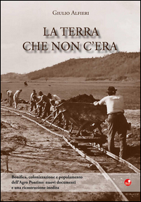 La terra che non c'era. Bonifica, colonizzazione e popolamento dell'Argro Pontino. Nuovi documenti e una ricostruzione inedita