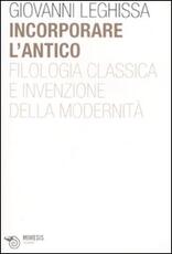 Libro Incorporare l'antico. Filologia classica e invenzione della modernità Giovanni Leghissa
